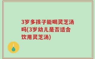 3岁多孩子能喝灵芝汤吗(3岁幼儿是否适合饮用灵芝汤)