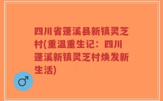 四川省蓬溪县新镇灵芝村(重温重生记：四川蓬溪新镇灵芝村焕发新生活)