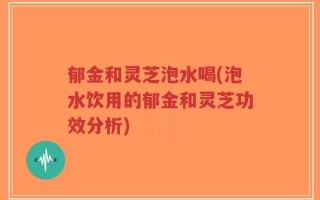 郁金和灵芝泡水喝(泡水饮用的郁金和灵芝功效分析)