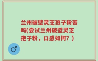 兰州破壁灵芝孢子粉苦吗(尝试兰州破壁灵芝孢子粉，口感如何？)