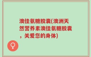 澳佳氨糖胶囊(澳洲天然营养素澳佳氨糖胶囊，关爱您的身体)