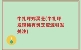 牛扎坪郑灵芝(牛扎坪发现稀有灵芝资源引发关注)