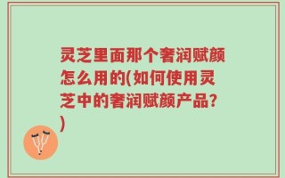 灵芝里面那个奢润赋颜怎么用的(如何使用灵芝中的奢润赋颜产品？)
