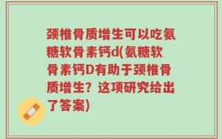 颈椎骨质增生可以吃氨糖软骨素钙d(氨糖软骨素钙D有助于颈椎骨质增生？这项研究给出了答案)