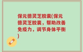 保元德灵芝胶囊(保元德灵芝胶囊，帮助改善免疫力，调节身体平衡)