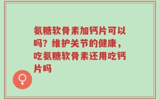 氨糖软骨素加钙片可以吗？维护关节的健康，吃氨糖软骨素还用吃钙片吗