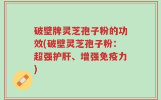 破壁牌灵芝孢子粉的功效(破壁灵芝孢子粉：超强护肝、增强免疫力)