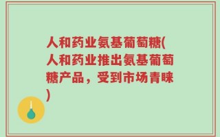 人和药业氨基葡萄糖(人和药业推出氨基葡萄糖产品，受到市场青睐)