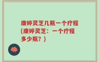 康婷灵芝几瓶一个疗程(康婷灵芝：一个疗程多少瓶？)
