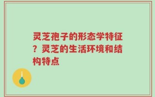 灵芝孢子的形态学特征？灵芝的生活环境和结构特点