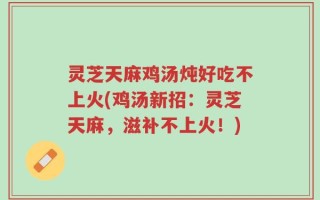灵芝天麻鸡汤炖好吃不上火(鸡汤新招：灵芝天麻，滋补不上火！)