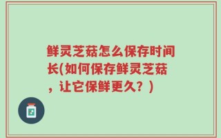 鲜灵芝菇怎么保存时间长(如何保存鲜灵芝菇，让它保鲜更久？)