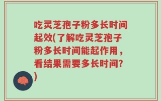 吃灵芝孢子粉多长时间起效(了解吃灵芝孢子粉多长时间能起作用，看结果需要多长时间？)