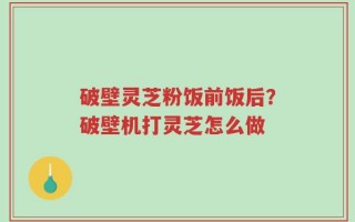 破壁灵芝粉饭前饭后？破壁机打灵芝怎么做