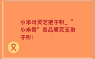 小米哥灵芝孢子粉_“小米哥”高品质灵芝孢子粉：