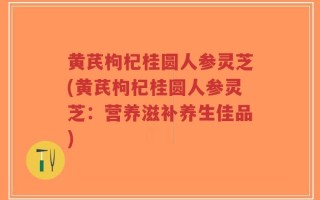 黄芪枸杞桂圆人参灵芝(黄芪枸杞桂圆人参灵芝：营养滋补养生佳品)