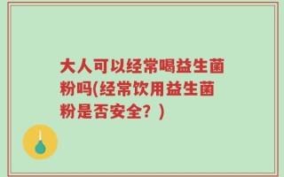 大人可以经常喝益生菌粉吗(经常饮用益生菌粉是否安全？)