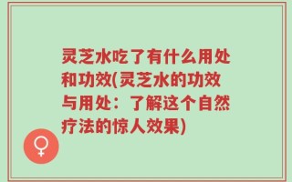 灵芝水吃了有什么用处和功效(灵芝水的功效与用处：了解这个自然疗法的惊人效果)