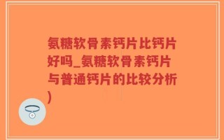 氨糖软骨素钙片比钙片好吗_氨糖软骨素钙片与普通钙片的比较分析)