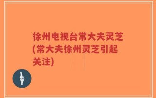 徐州电视台常大夫灵芝(常大夫徐州灵芝引起关注)