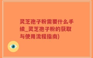 灵芝孢子粉需要什么手续_灵芝孢子粉的获取与使用流程指南)