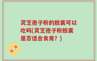 灵芝孢子粉的胶囊可以吃吗(灵芝孢子粉胶囊是否适合食用？)