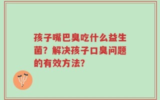 孩子嘴巴臭吃什么益生菌？解决孩子口臭问题的有效方法？