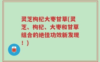 灵芝枸杞大枣甘草(灵芝、枸杞、大枣和甘草组合的绝佳功效新发现！)