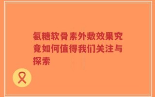 氨糖软骨素外敷效果究竟如何值得我们关注与探索
