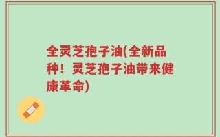 全灵芝孢子油(全新品种！灵芝孢子油带来健康革命)