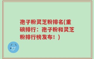 孢子粉灵芝粉排名(重磅排行：孢子粉和灵芝粉排行榜发布！)