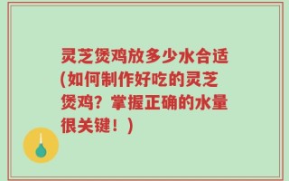 灵芝煲鸡放多少水合适(如何制作好吃的灵芝煲鸡？掌握正确的水量很关键！)