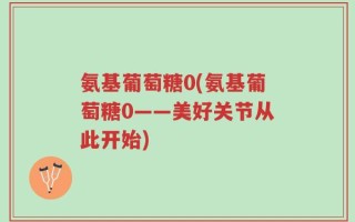 氨基葡萄糖0(氨基葡萄糖0——美好关节从此开始)