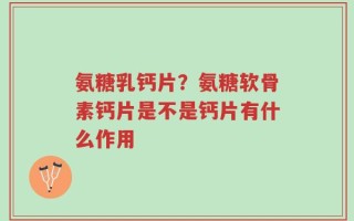 氨糖乳钙片？氨糖软骨素钙片是不是钙片有什么作用