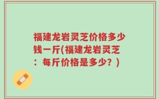 福建龙岩灵芝价格多少钱一斤(福建龙岩灵芝：每斤价格是多少？)