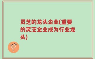 灵芝的龙头企业(重要的灵芝企业成为行业龙头)