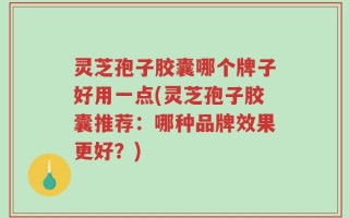灵芝孢子胶囊哪个牌子好用一点(灵芝孢子胶囊推荐：哪种品牌效果更好？)