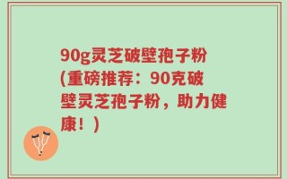 90g灵芝破壁孢子粉(重磅推荐：90克破壁灵芝孢子粉，助力健康！)