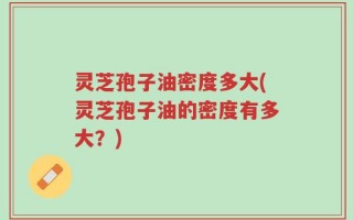 灵芝孢子油密度多大(灵芝孢子油的密度有多大？)