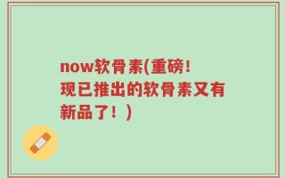 now软骨素(重磅！现已推出的软骨素又有新品了！)