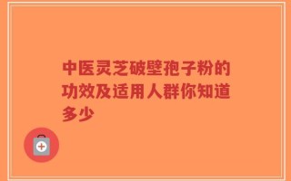 中医灵芝破壁孢子粉的功效及适用人群你知道多少