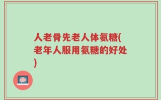 人老骨先老人体氨糖(老年人服用氨糖的好处)
