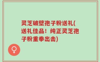 灵芝破壁孢子粉送礼(送礼佳品！纯正灵芝孢子粉重拳出击)