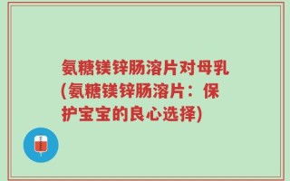 氨糖镁锌肠溶片对母乳(氨糖镁锌肠溶片：保护宝宝的良心选择)