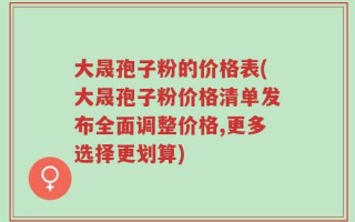 大晟孢子粉的价格表(大晟孢子粉价格清单发布全面调整价格,更多选择更划算)