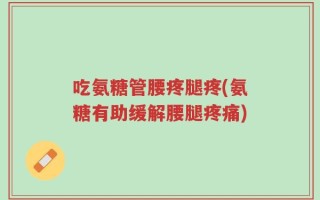 吃氨糖管腰疼腿疼(氨糖有助缓解腰腿疼痛)
