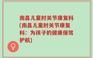 南昌儿童肘关节康复科(南昌儿童肘关节康复科：为孩子的健康保驾护航)
