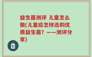 益生菌测评 儿童怎么做(儿童应怎样选购优质益生菌？——测评分享)