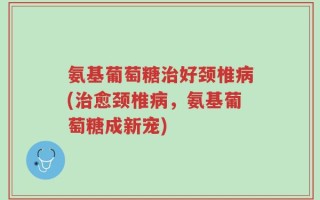氨基葡萄糖治好颈椎病(治愈颈椎病，氨基葡萄糖成新宠)