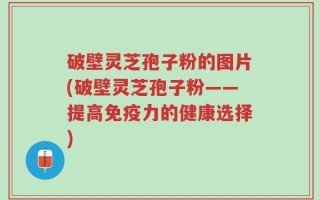 破壁灵芝孢子粉的图片(破壁灵芝孢子粉——提高免疫力的健康选择)